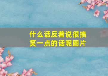 什么话反着说很搞笑一点的话呢图片