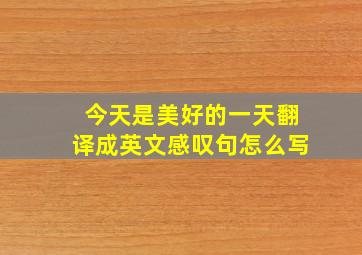 今天是美好的一天翻译成英文感叹句怎么写