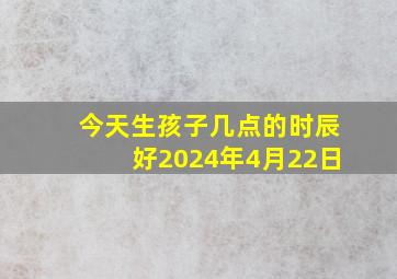 今天生孩子几点的时辰好2024年4月22日