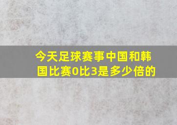 今天足球赛事中国和韩国比赛0比3是多少倍的