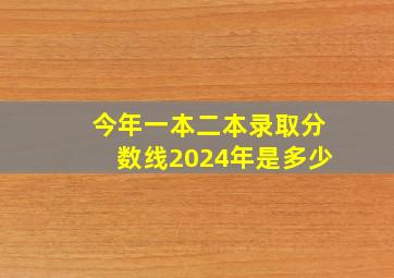 今年一本二本录取分数线2024年是多少