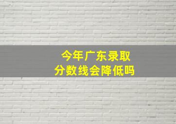 今年广东录取分数线会降低吗