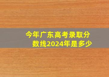 今年广东高考录取分数线2024年是多少