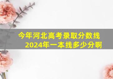 今年河北高考录取分数线2024年一本线多少分啊