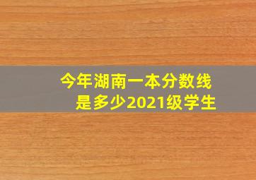 今年湖南一本分数线是多少2021级学生