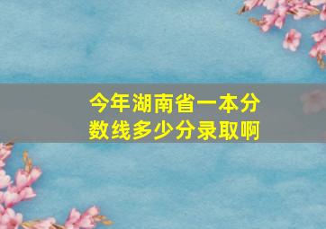 今年湖南省一本分数线多少分录取啊