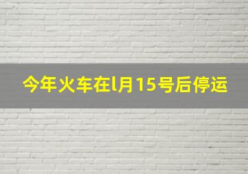 今年火车在l月15号后停运