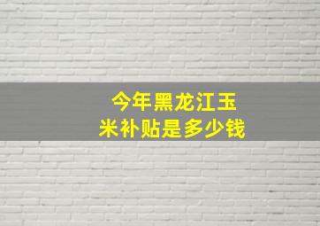 今年黑龙江玉米补贴是多少钱