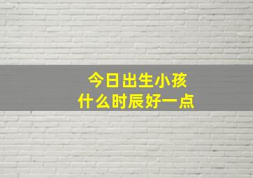 今日出生小孩什么时辰好一点