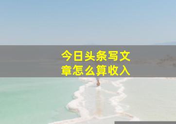 今日头条写文章怎么算收入