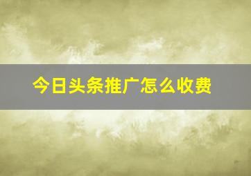 今日头条推广怎么收费