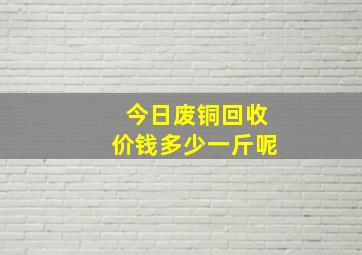 今日废铜回收价钱多少一斤呢