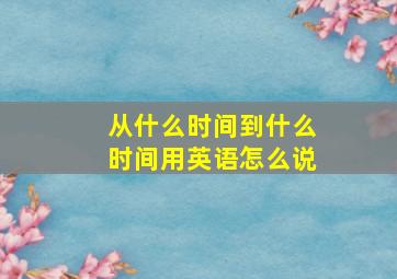 从什么时间到什么时间用英语怎么说