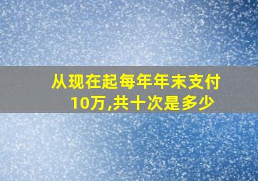 从现在起每年年末支付10万,共十次是多少