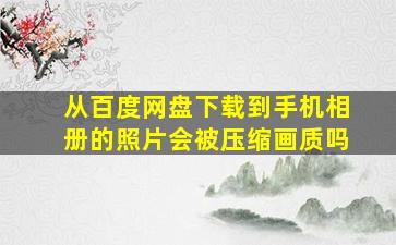 从百度网盘下载到手机相册的照片会被压缩画质吗