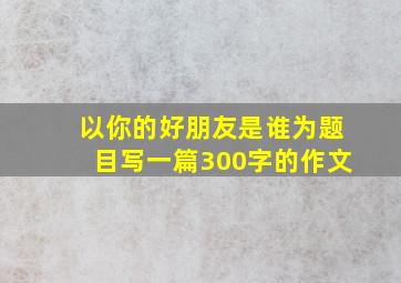 以你的好朋友是谁为题目写一篇300字的作文