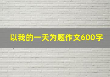 以我的一天为题作文600字