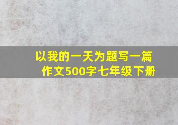 以我的一天为题写一篇作文500字七年级下册