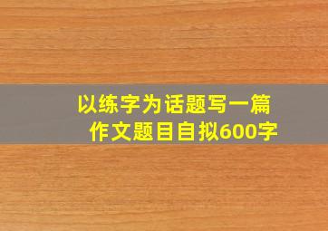 以练字为话题写一篇作文题目自拟600字