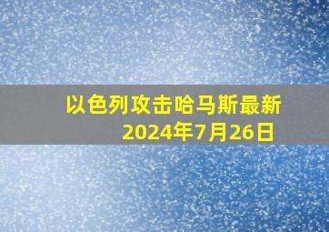 以色列攻击哈马斯最新2024年7月26日