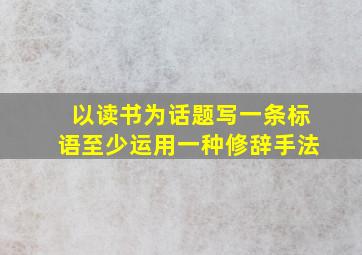 以读书为话题写一条标语至少运用一种修辞手法