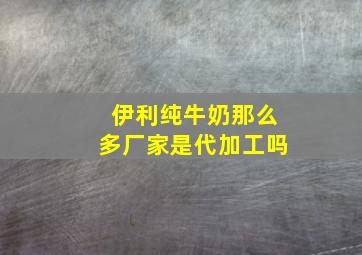 伊利纯牛奶那么多厂家是代加工吗