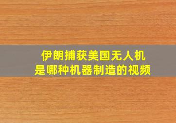 伊朗捕获美国无人机是哪种机器制造的视频