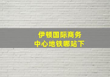 伊顿国际商务中心地铁哪站下