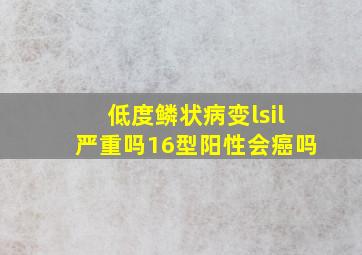 低度鳞状病变lsil严重吗16型阳性会癌吗