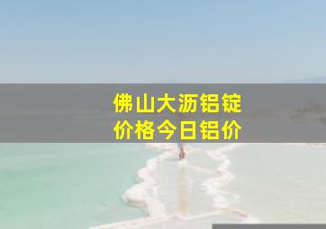 佛山大沥铝锭价格今日铝价