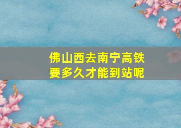 佛山西去南宁高铁要多久才能到站呢