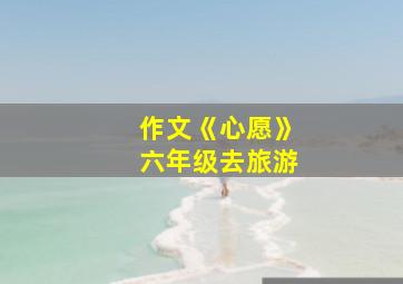 作文《心愿》六年级去旅游