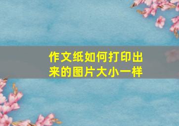 作文纸如何打印出来的图片大小一样