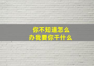 你不知道怎么办我要你干什么