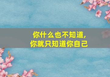 你什么也不知道,你就只知道你自己