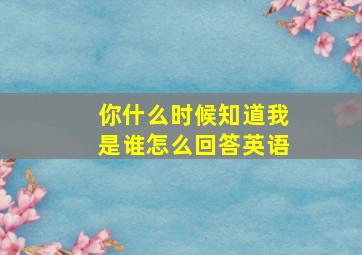 你什么时候知道我是谁怎么回答英语