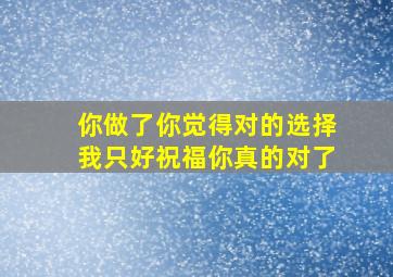 你做了你觉得对的选择我只好祝福你真的对了