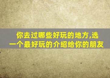 你去过哪些好玩的地方,选一个最好玩的介绍给你的朋友