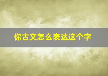 你古文怎么表达这个字