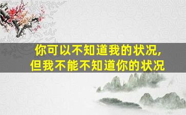 你可以不知道我的状况,但我不能不知道你的状况