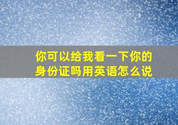 你可以给我看一下你的身份证吗用英语怎么说