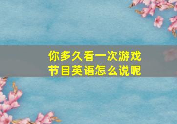 你多久看一次游戏节目英语怎么说呢