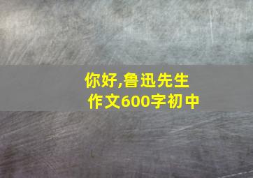 你好,鲁迅先生作文600字初中