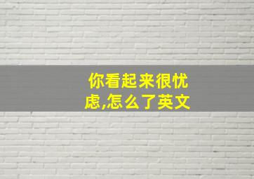 你看起来很忧虑,怎么了英文