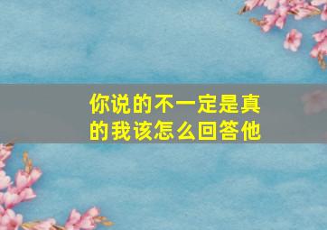 你说的不一定是真的我该怎么回答他