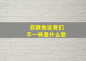 你跟他说我们不一样是什么歌