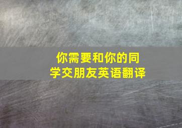 你需要和你的同学交朋友英语翻译