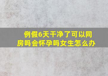 例假6天干净了可以同房吗会怀孕吗女生怎么办