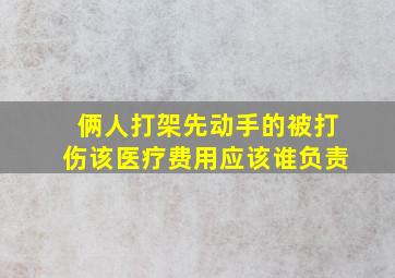 俩人打架先动手的被打伤该医疗费用应该谁负责