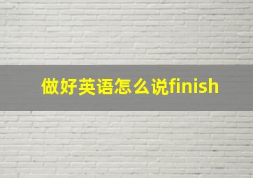 做好英语怎么说finish